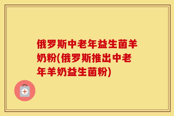 俄罗斯中老年益生菌羊奶粉(俄罗斯推出中老年羊奶益生菌粉)