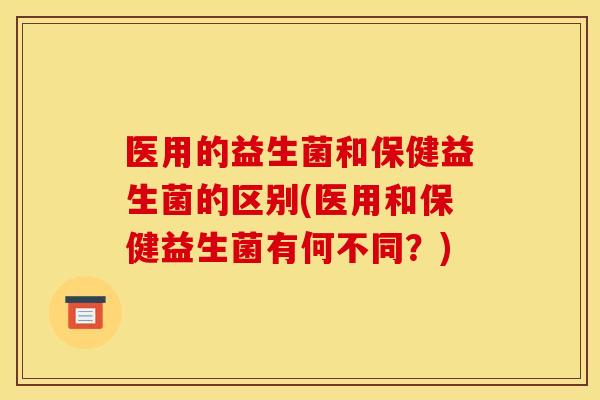 医用的益生菌和保健益生菌的区别(医用和保健益生菌有何不同？)