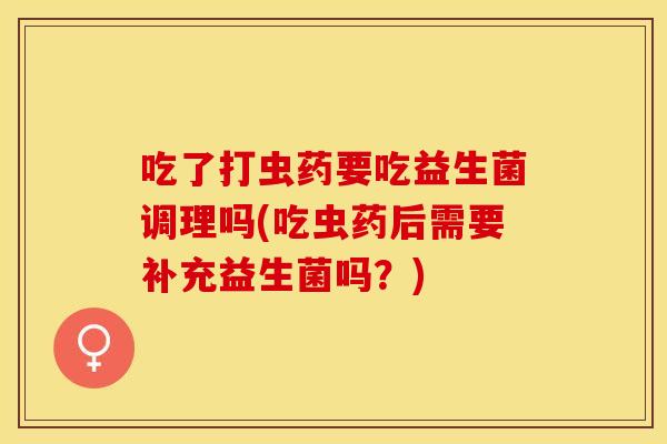 吃了打虫药要吃益生菌调理吗(吃虫药后需要补充益生菌吗？)