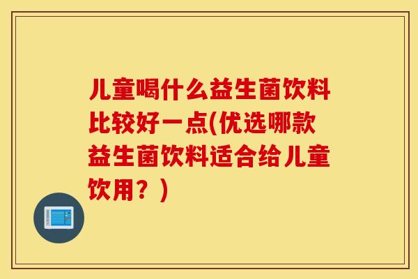 儿童喝什么益生菌饮料比较好一点(优选哪款益生菌饮料适合给儿童饮用？)