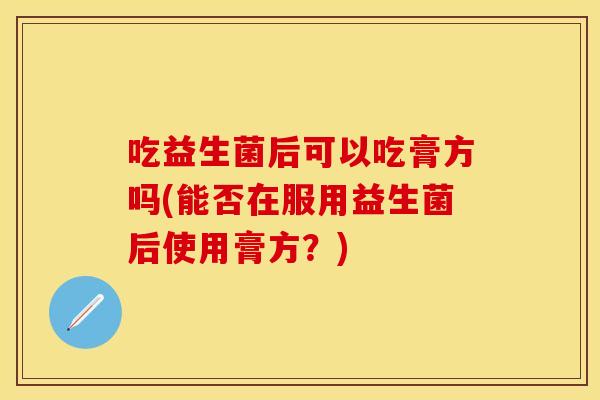吃益生菌后可以吃膏方吗(能否在服用益生菌后使用膏方？)