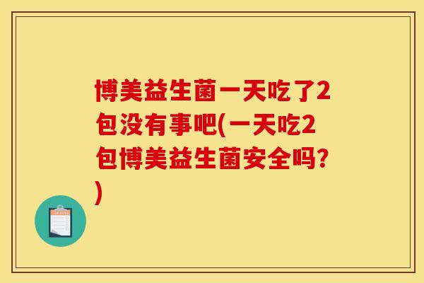 博美益生菌一天吃了2包没有事吧(一天吃2包博美益生菌安全吗？)