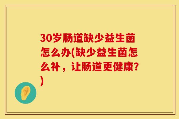 30岁肠道缺少益生菌怎么办(缺少益生菌怎么补，让肠道更健康？)