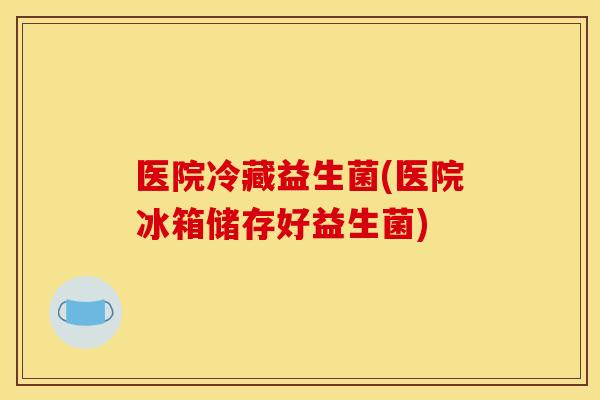 医院冷藏益生菌(医院冰箱储存好益生菌)