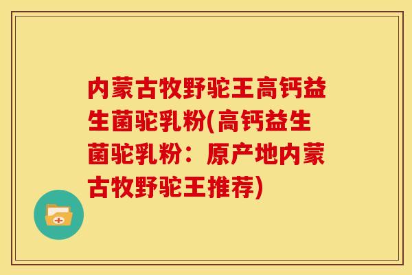 内蒙古牧野驼王高钙益生菌驼乳粉(高钙益生菌驼乳粉：原产地内蒙古牧野驼王推荐)