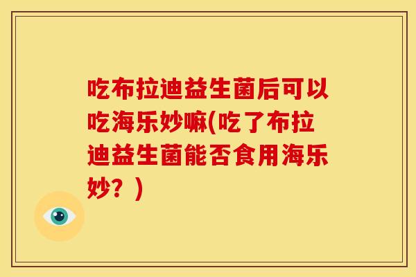 吃布拉迪益生菌后可以吃海乐妙嘛(吃了布拉迪益生菌能否食用海乐妙？)
