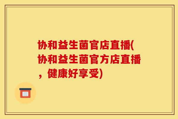 协和益生菌官店直播(协和益生菌官方店直播，健康好享受)