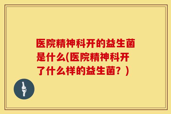 医院精神科开的益生菌是什么(医院精神科开了什么样的益生菌？)
