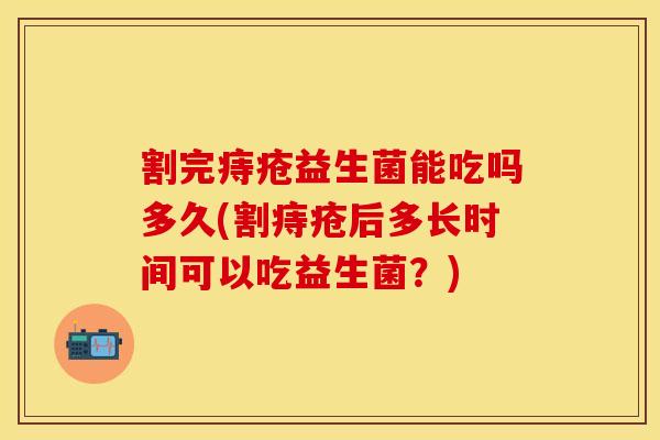 割完痔疮益生菌能吃吗多久(割痔疮后多长时间可以吃益生菌？)