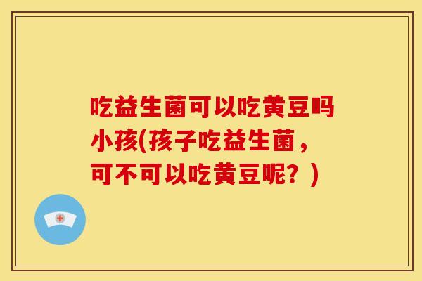 吃益生菌可以吃黄豆吗小孩(孩子吃益生菌，可不可以吃黄豆呢？)