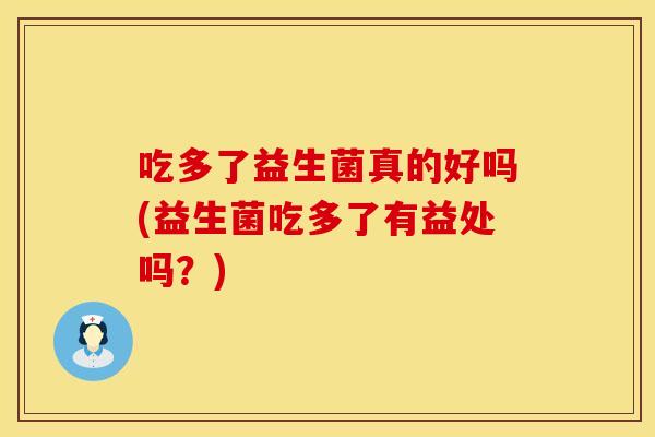 吃多了益生菌真的好吗(益生菌吃多了有益处吗？)