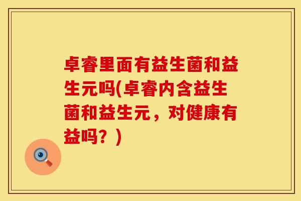 卓睿里面有益生菌和益生元吗(卓睿内含益生菌和益生元，对健康有益吗？)