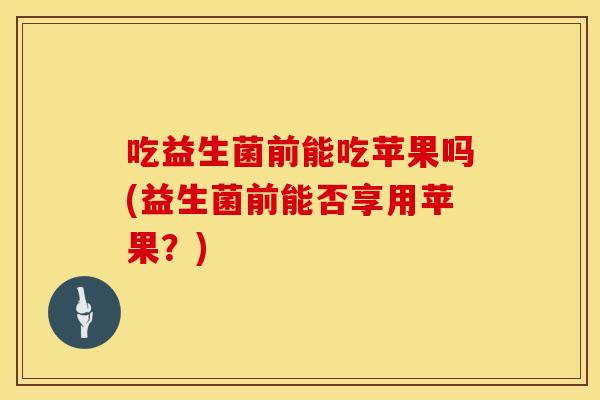 吃益生菌前能吃苹果吗(益生菌前能否享用苹果？)
