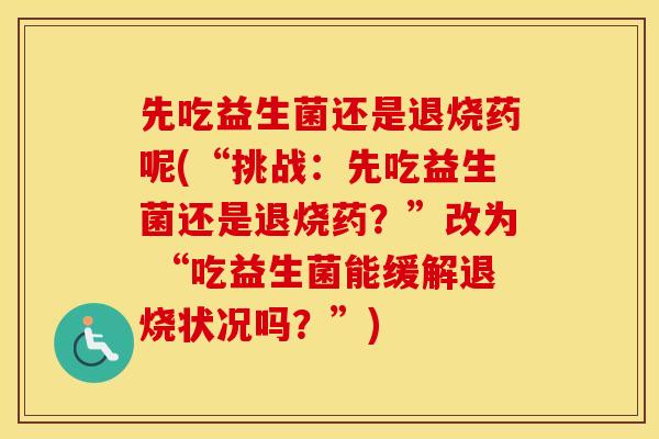 先吃益生菌还是退烧药呢(“挑战：先吃益生菌还是退烧药？”改为 “吃益生菌能缓解退烧状况吗？”)