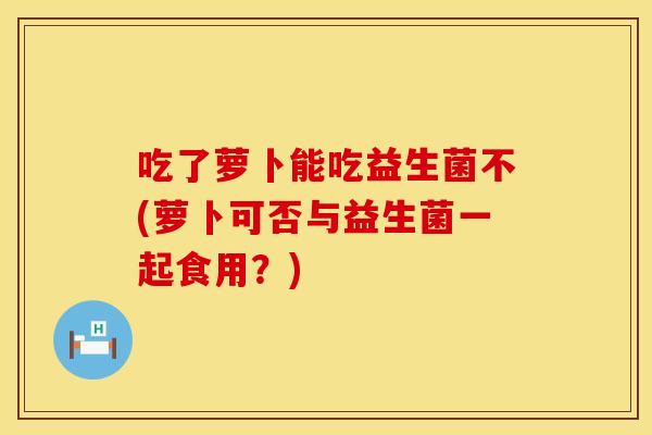 吃了萝卜能吃益生菌不(萝卜可否与益生菌一起食用？)