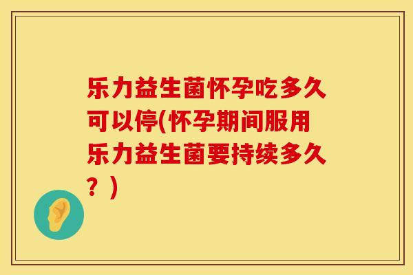 乐力益生菌怀孕吃多久可以停(怀孕期间服用乐力益生菌要持续多久？)