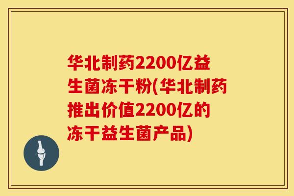 华北制药2200亿益生菌冻干粉(华北制药推出价值2200亿的冻干益生菌产品)
