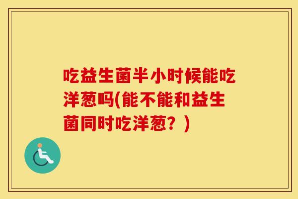 吃益生菌半小时候能吃洋葱吗(能不能和益生菌同时吃洋葱？)