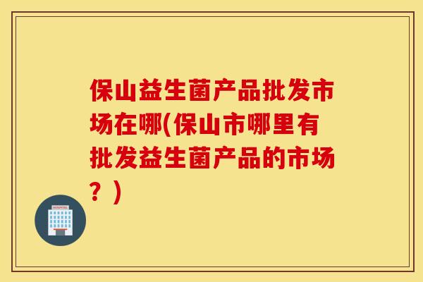保山益生菌产品批发市场在哪(保山市哪里有批发益生菌产品的市场？)