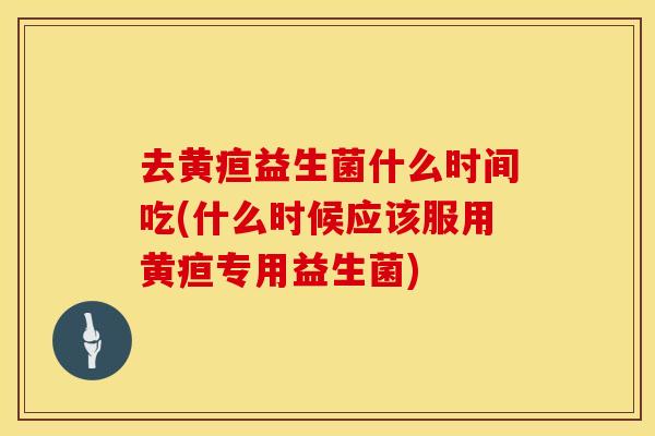 去黄疸益生菌什么时间吃(什么时候应该服用黄疸专用益生菌)