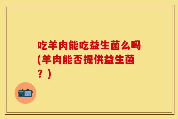 吃羊肉能吃益生菌么吗(羊肉能否提供益生菌？)