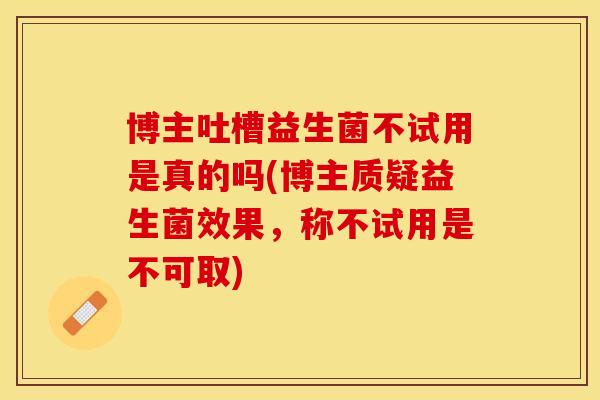 博主吐槽益生菌不试用是真的吗(博主质疑益生菌效果，称不试用是不可取)