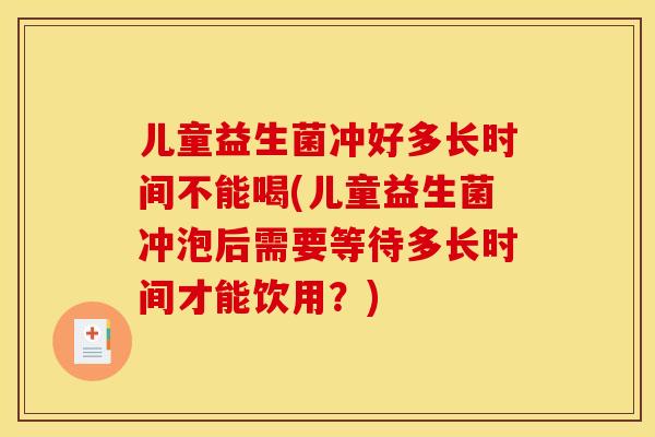 儿童益生菌冲好多长时间不能喝(儿童益生菌冲泡后需要等待多长时间才能饮用？)