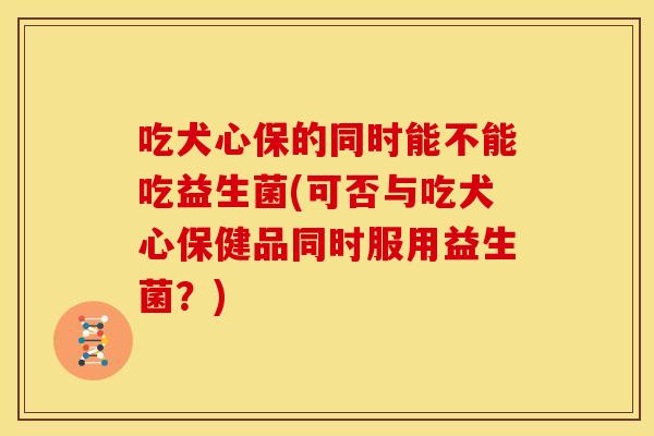 吃犬心保的同时能不能吃益生菌(可否与吃犬心保健品同时服用益生菌？)