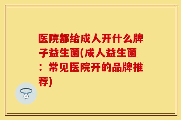 医院都给成人开什么牌子益生菌(成人益生菌：常见医院开的品牌推荐)