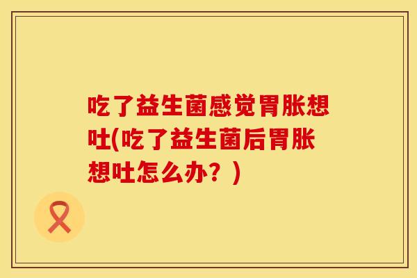 吃了益生菌感觉胃胀想吐(吃了益生菌后胃胀想吐怎么办？)