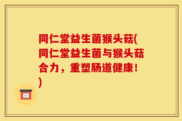 同仁堂益生菌猴头菇(同仁堂益生菌与猴头菇合力，重塑肠道健康！)
