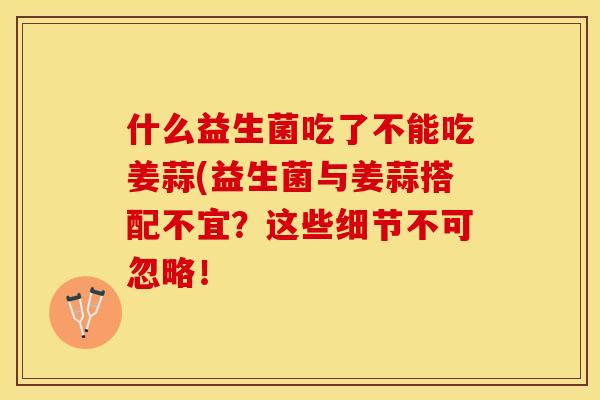什么益生菌吃了不能吃姜蒜(益生菌与姜蒜搭配不宜？这些细节不可忽略！