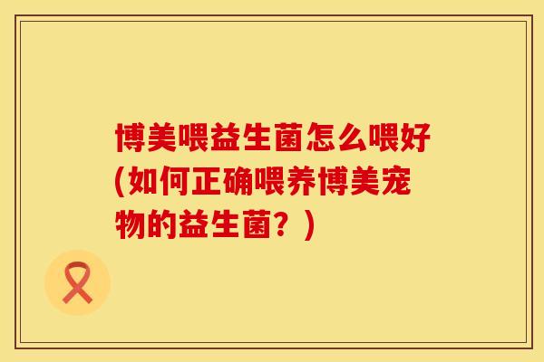 博美喂益生菌怎么喂好(如何正确喂养博美宠物的益生菌？)