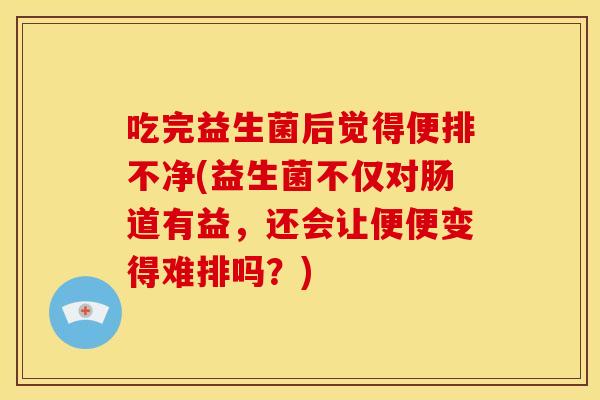 吃完益生菌后觉得便排不净(益生菌不仅对肠道有益，还会让便便变得难排吗？)
