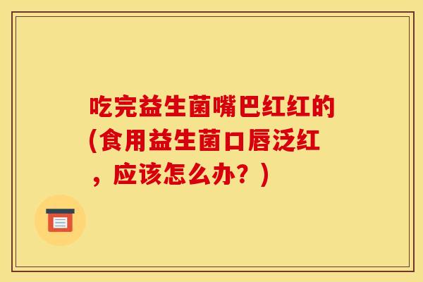 吃完益生菌嘴巴红红的(食用益生菌口唇泛红，应该怎么办？)