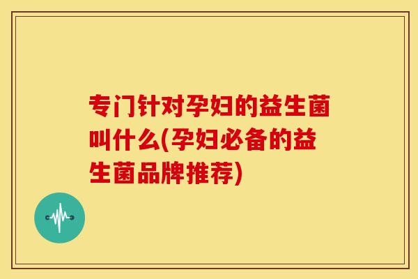 专门针对孕妇的益生菌叫什么(孕妇必备的益生菌品牌推荐)