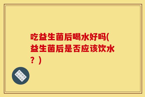 吃益生菌后喝水好吗(益生菌后是否应该饮水？)