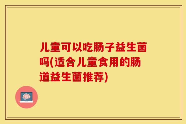 儿童可以吃肠子益生菌吗(适合儿童食用的肠道益生菌推荐)