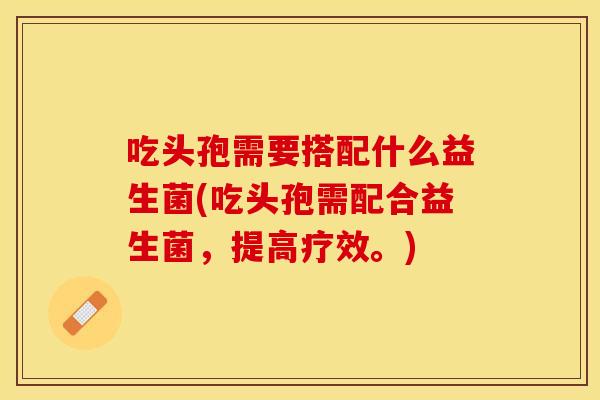 吃头孢需要搭配什么益生菌(吃头孢需配合益生菌，提高疗效。)