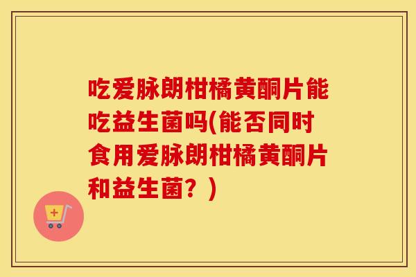 吃爱脉朗柑橘黄酮片能吃益生菌吗(能否同时食用爱脉朗柑橘黄酮片和益生菌？)