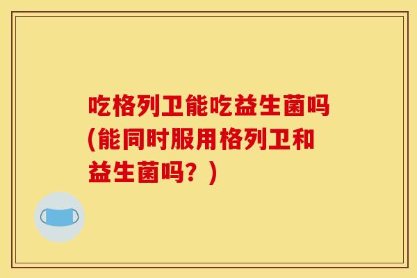 吃格列卫能吃益生菌吗(能同时服用格列卫和益生菌吗？)