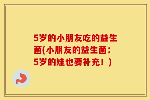 5岁的小朋友吃的益生菌(小朋友的益生菌：5岁的娃也要补充！)