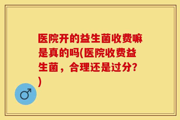 医院开的益生菌收费嘛是真的吗(医院收费益生菌，合理还是过分？)