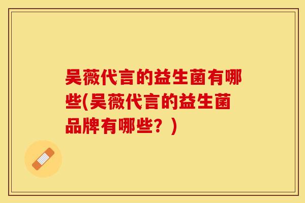 吴薇代言的益生菌有哪些(吴薇代言的益生菌品牌有哪些？)