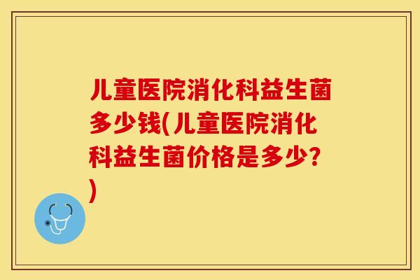 儿童医院消化科益生菌多少钱(儿童医院消化科益生菌价格是多少？)