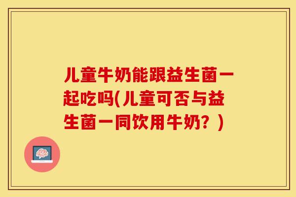 儿童牛奶能跟益生菌一起吃吗(儿童可否与益生菌一同饮用牛奶？)