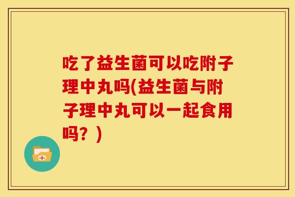 吃了益生菌可以吃附子理中丸吗(益生菌与附子理中丸可以一起食用吗？)