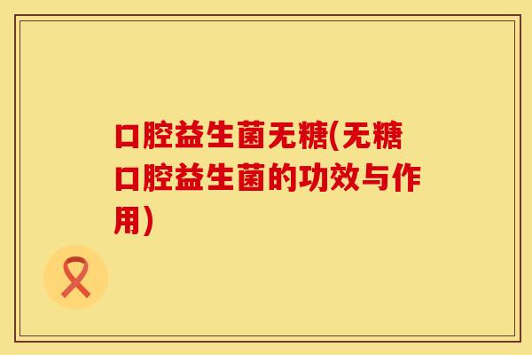 口腔益生菌无糖(无糖口腔益生菌的功效与作用)