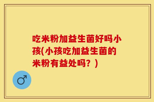 吃米粉加益生菌好吗小孩(小孩吃加益生菌的米粉有益处吗？)