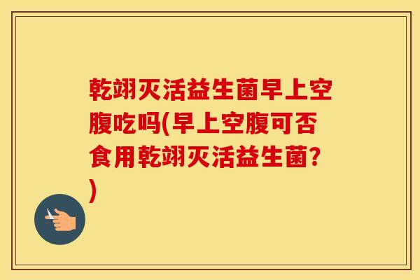 乾翊灭活益生菌早上空腹吃吗(早上空腹可否食用乾翊灭活益生菌？)